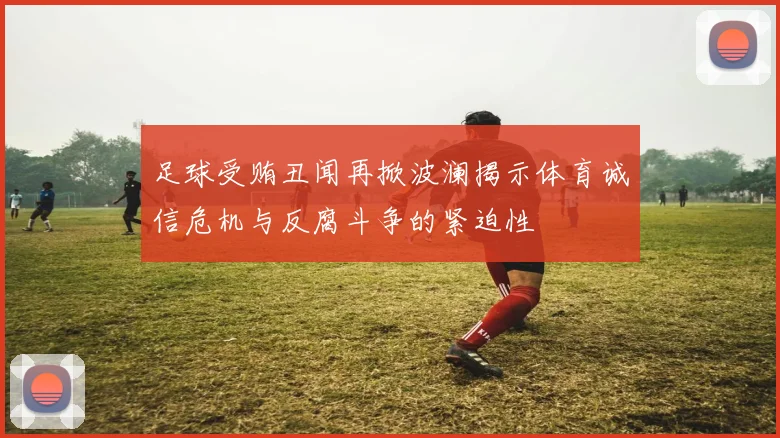 足球受贿丑闻再掀波澜揭示体育诚信危机与反腐斗争的紧迫性