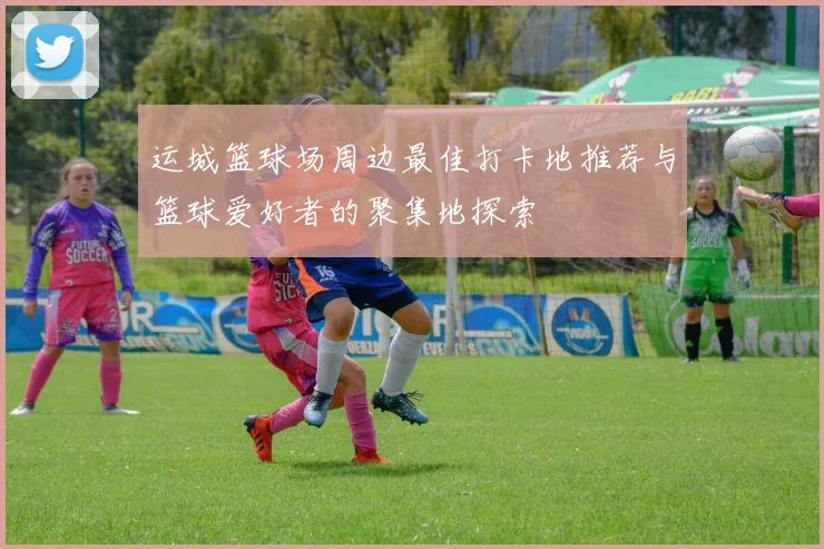 运城篮球场周边最佳打卡地推荐与篮球爱好者的聚集地探索