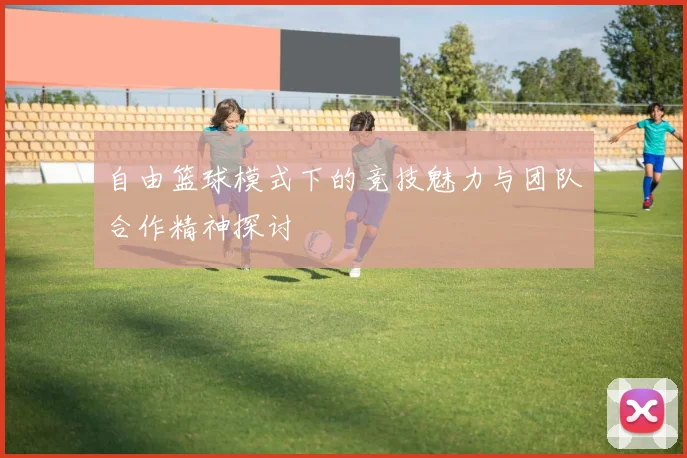 自由篮球模式下的竞技魅力与团队合作精神探讨